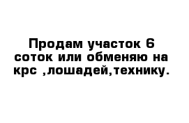 Продам участок 6 соток или обменяю на крс ,лошадей,технику.